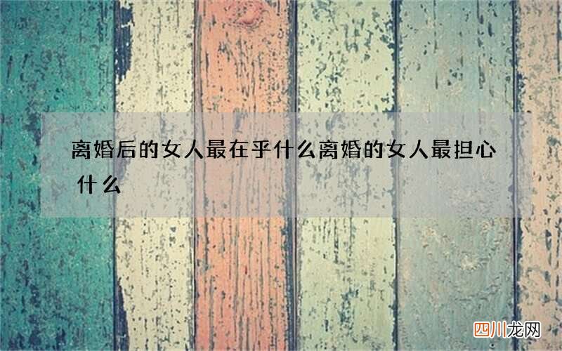 离婚后的女人最在乎什么 离婚的女人最担心什么