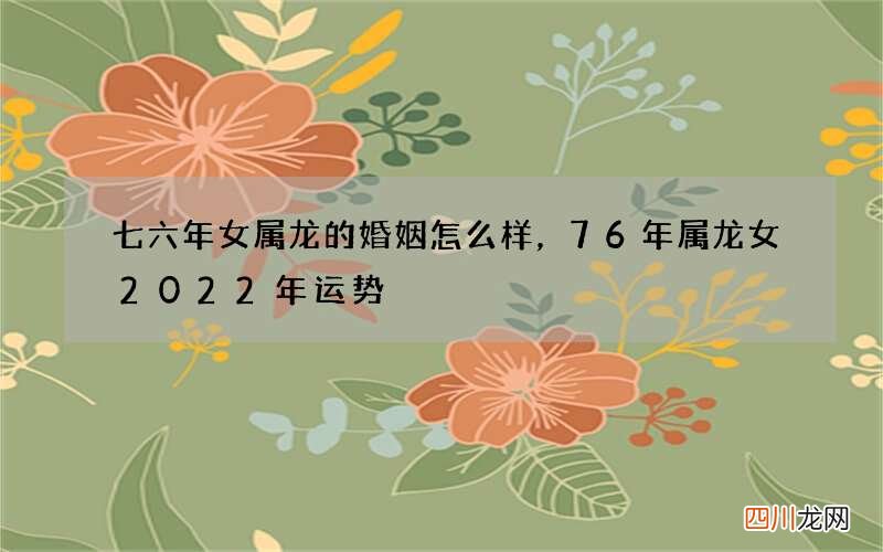 七六年女属龙的婚姻怎么样，76年属龙女2022 年运势