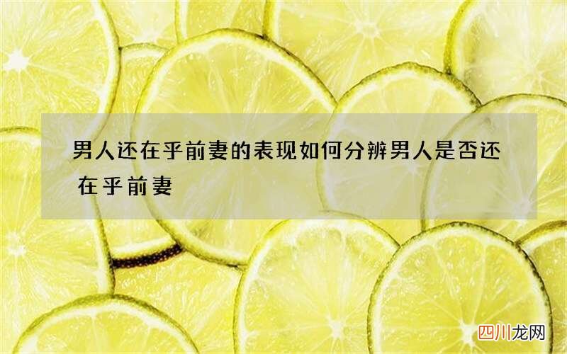男人还在乎前妻的表现 如何分辨男人是否还在乎前妻