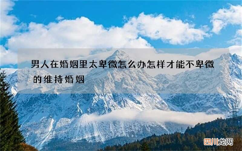 男人在婚姻里太卑微怎么办 怎样才能不卑微的维持婚姻