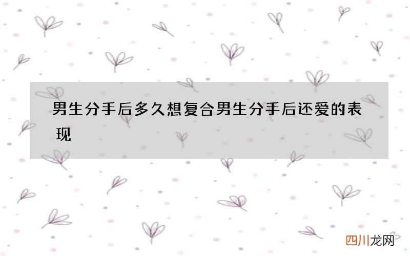 男生分手后多久想复合 男生分手后还爱的表现