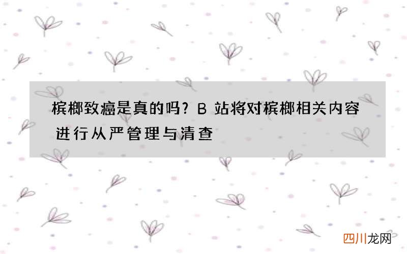 槟榔致癌是真的吗？B站将对槟榔相关内容进行从严管理与清查