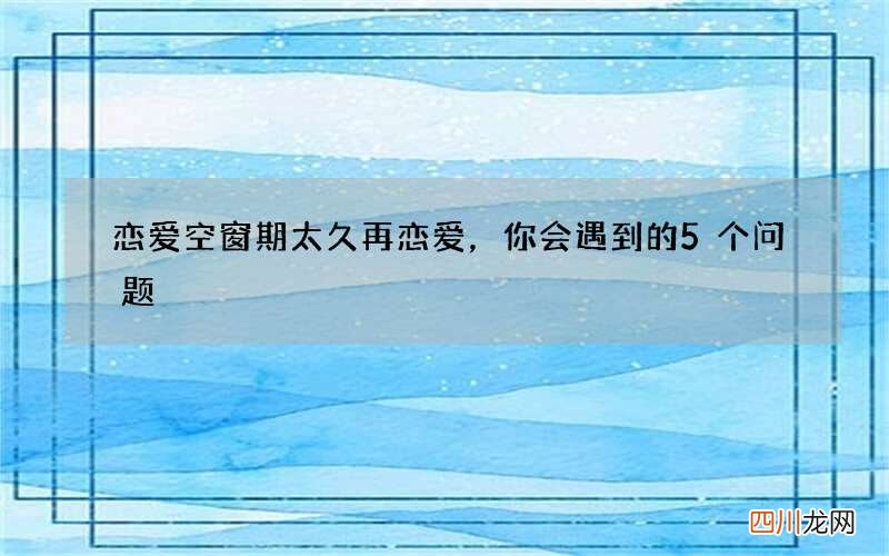 恋爱空窗期太久再恋爱，你会遇到的5个问题