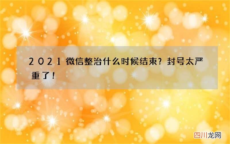 2021微信整治什么时候结束？封号太严重了！