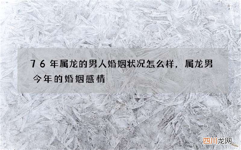 76年属龙的男人婚姻状况怎么样，属龙男今年的婚姻感情