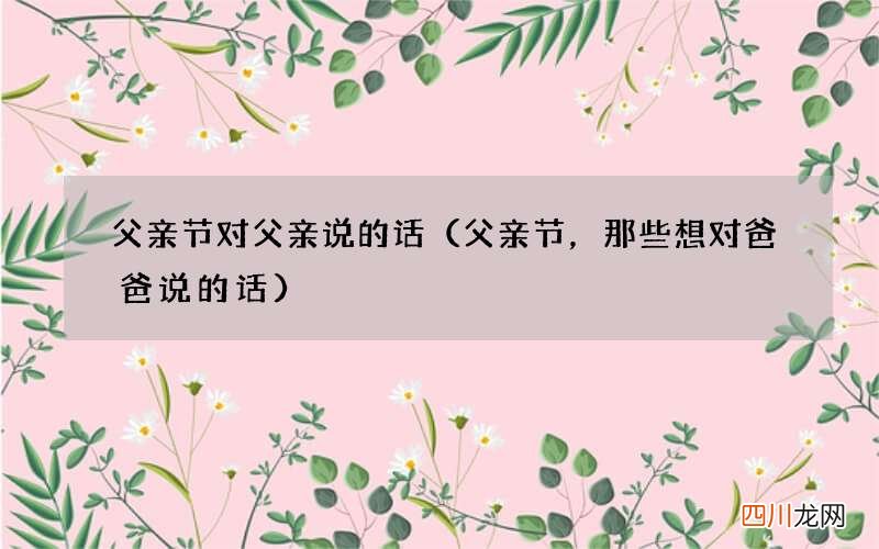 父亲节，那些想对爸爸说的话 父亲节对父亲说的话
