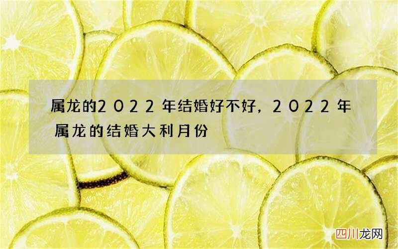 属龙的2022年结婚好不好，2022 年属龙的结婚大利月份