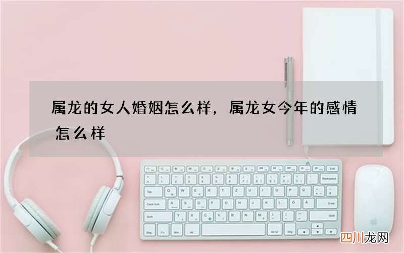 属龙的女人婚姻怎么样，属龙女今年的感情怎么样