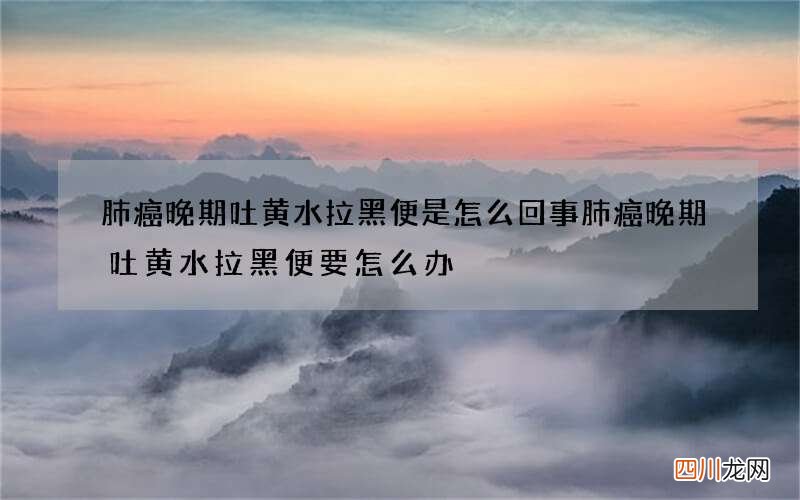 肺癌晚期吐黄水拉黑便是怎么回事 肺癌晚期吐黄水拉黑便要怎么办