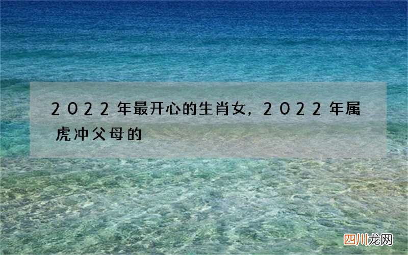 2022年最开心的生肖女，2022年属虎冲父母的