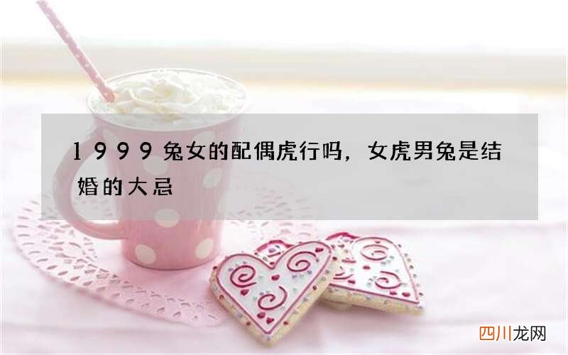 1999兔女的配偶虎行吗，女虎男兔是结婚的大忌