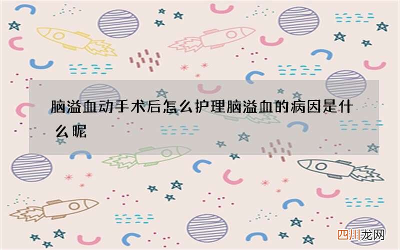 脑溢血动手术后怎么护理 脑溢血的病因是什么呢