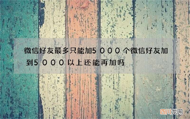 微信好友最多只能加5000个 微信好友加到5000以上还能再加吗