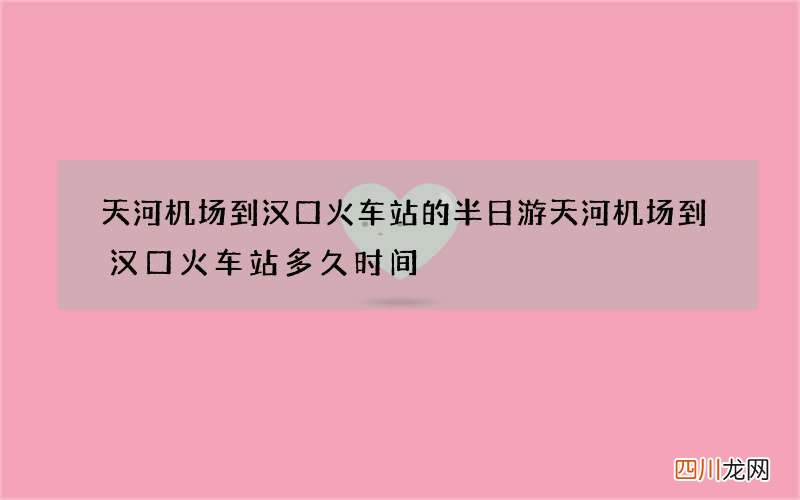 天河机场到汉口火车站的半日游 天河机场到汉口火车站多久时间