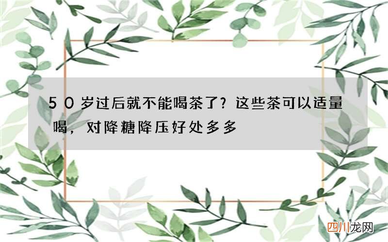 50岁过后就不能喝茶了？这些茶可以适量喝，对降糖降压好处多多
