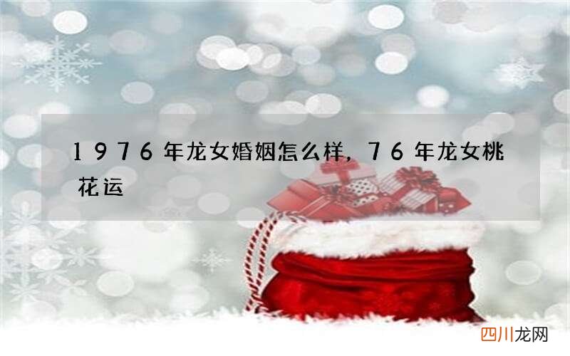 1976年龙女婚姻怎么样，76年龙女桃花运