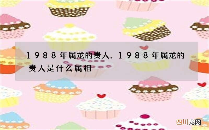 1988年属龙的贵人，1988年属龙的贵人是什么属相