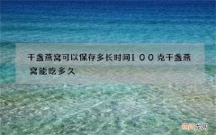 干盏燕窝可以保存多长时间 100克干盏燕窝能吃多久