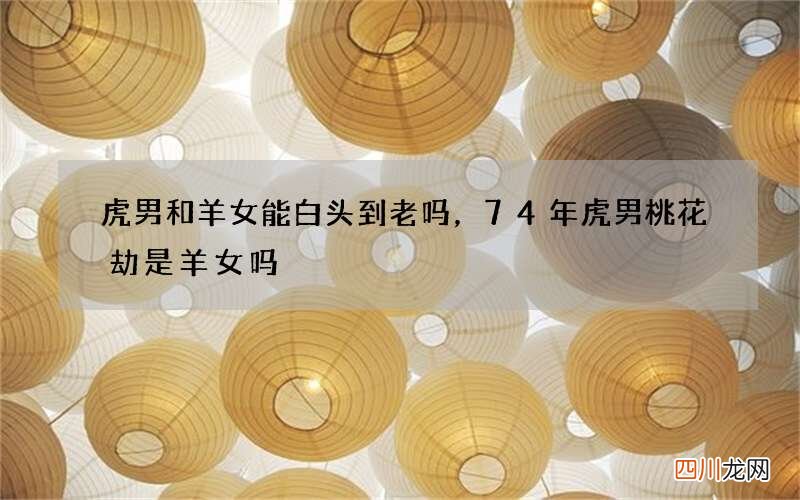 虎男和羊女能白头到老吗，74年虎男桃花劫是羊女吗