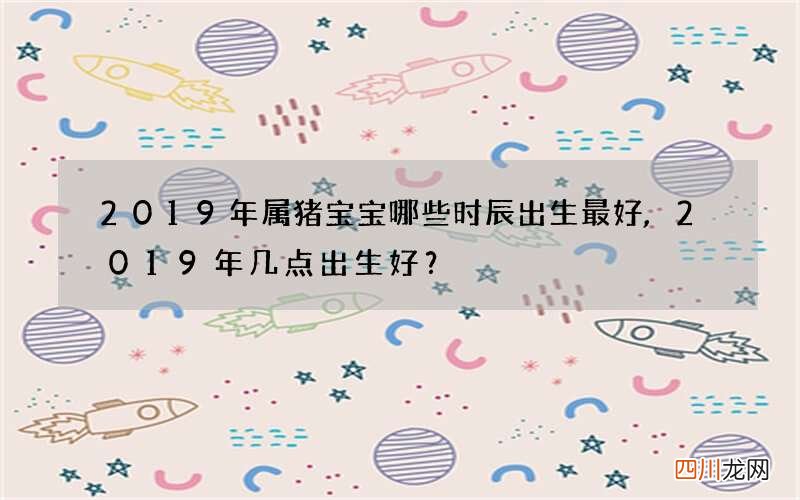 2019年属猪宝宝哪些时辰出生最好,2019年几点出生好？