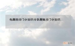 有趣的冷门小知识分享 趣味冷门小知识