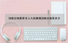 回收价格更是令人大跌眼镜 回收价格是多少