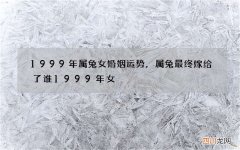 1999年属兔女婚姻运势，属兔最终嫁给了谁1999年女