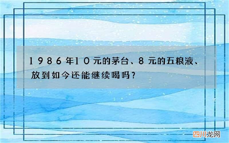 1986年10元的茅台、8元的五粮液、放到如今还能继续喝吗？