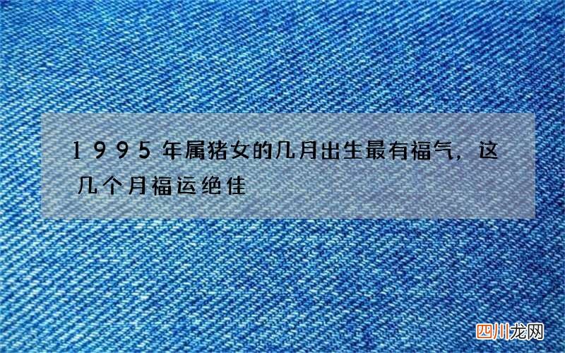 1995年属猪女的几月出生最有福气，这几个月福运绝佳