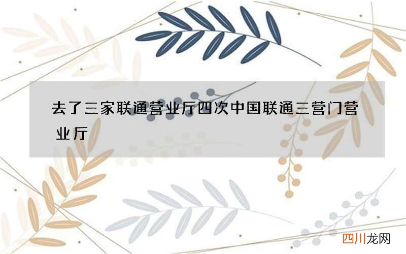 去了三家联通营业厅四次 中国联通三营门营业厅