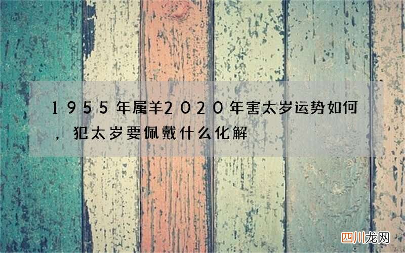 1955年属羊2020年害太岁运势如何，犯太岁要佩戴什么化解