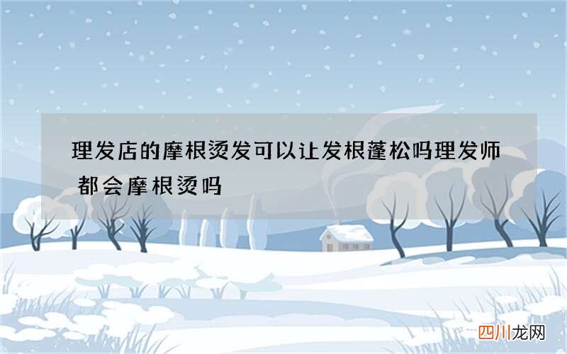 理发店的摩根烫发可以让发根蓬松吗 理发师都会摩根烫吗