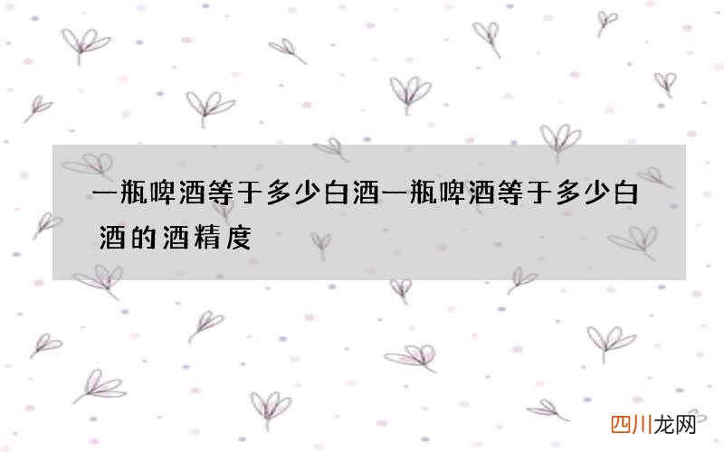 一瓶啤酒等于多少白酒 一瓶啤酒等于多少白酒的酒精度