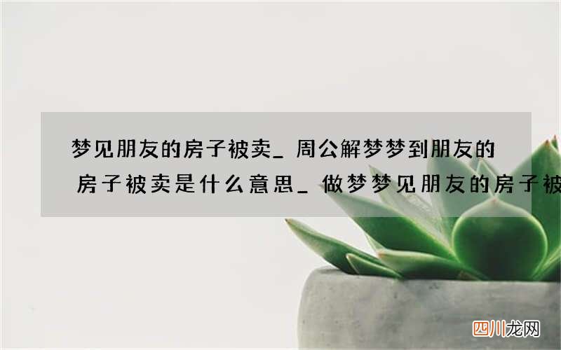 梦见朋友的房子被卖_周公解梦梦到朋友的房子被卖是什么意思_做梦梦见朋友的房子被卖好不好