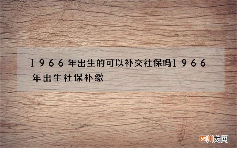 1966年出生的可以补交社保吗 1966年出生社保补缴