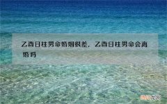 乙酉日柱男命婚姻很差，乙酉日柱男命会离婚吗