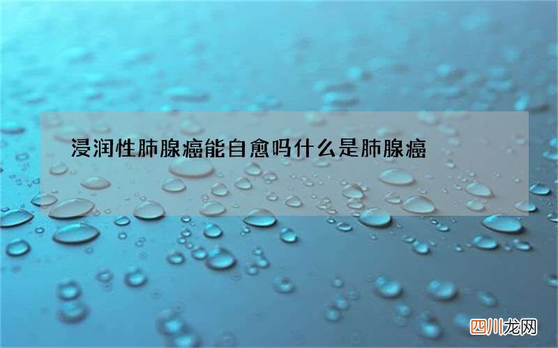 浸润性肺腺癌能自愈吗 什么是肺腺癌