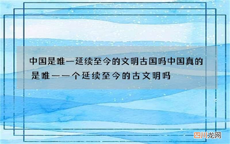 中国是唯一延续至今的文明古国吗 中国真的是唯一一个延续至今的古文明吗