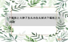 下嘴唇上火肿了怎么办 怎么解决下嘴唇上火问题