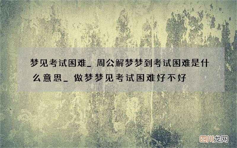 梦见考试困难_周公解梦梦到考试困难是什么意思_做梦梦见考试困难好不好