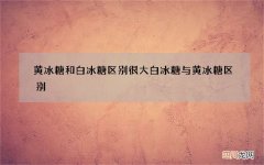 黄冰糖和白冰糖区别很大 白冰糖与黄冰糖区别