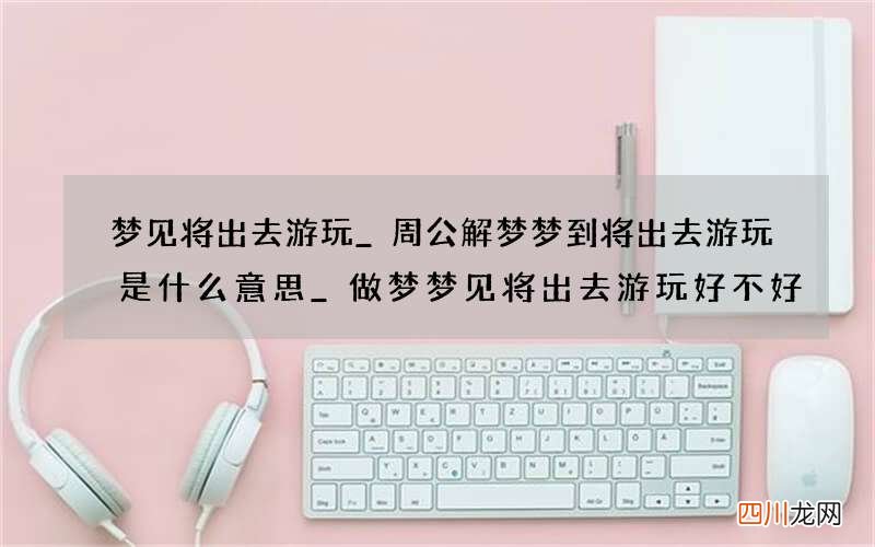 梦见将出去游玩_周公解梦梦到将出去游玩是什么意思_做梦梦见将出去游玩好不好