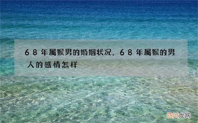 68年属猴男的婚姻状况，68年属猴的男人的感情怎样