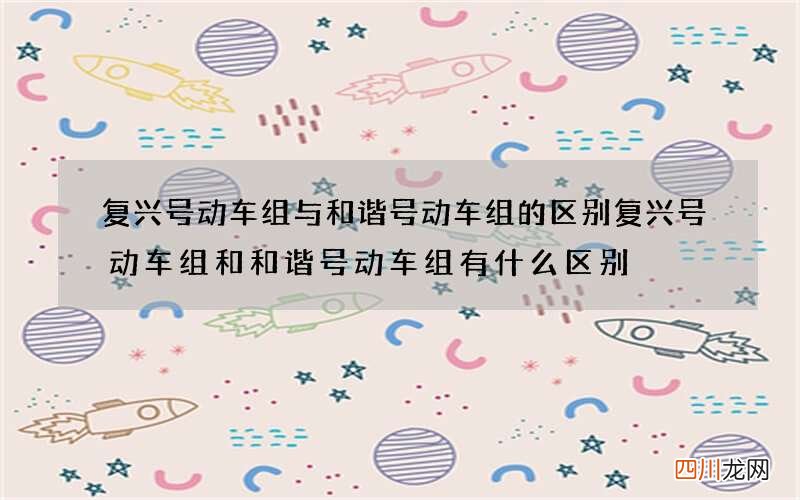 复兴号动车组与和谐号动车组的区别 复兴号动车组和和谐号动车组有什么区别