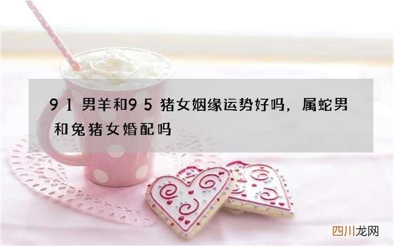 91男羊和95猪女姻缘运势好吗，属蛇男和兔猪女婚配吗