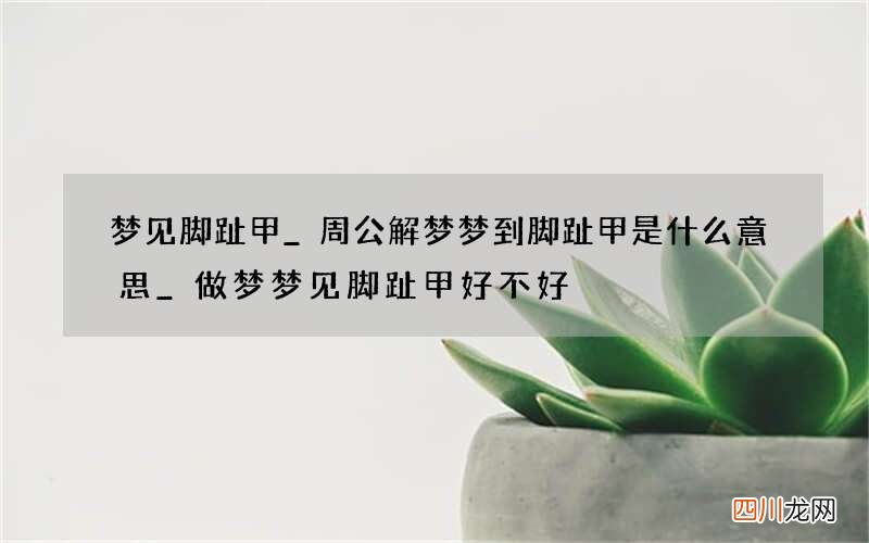 梦见脚趾甲_周公解梦梦到脚趾甲是什么意思_做梦梦见脚趾甲好不好