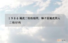 1986属虎二婚婚姻男，狮子座属虎男人二婚好吗