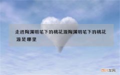 走进陶渊明笔下的桃花源 陶渊明笔下的桃花源是哪里