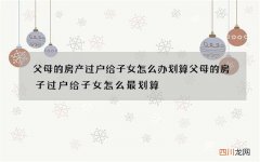 父母的房产过户给子女怎么办划算 父母的房子过户给子女怎么最划算