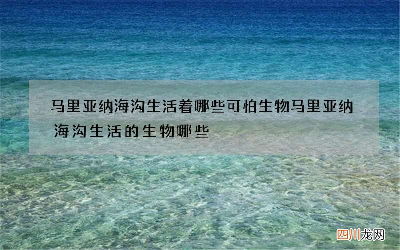 马里亚纳海沟生活着哪些可怕生物 马里亚纳海沟生活的生物哪些